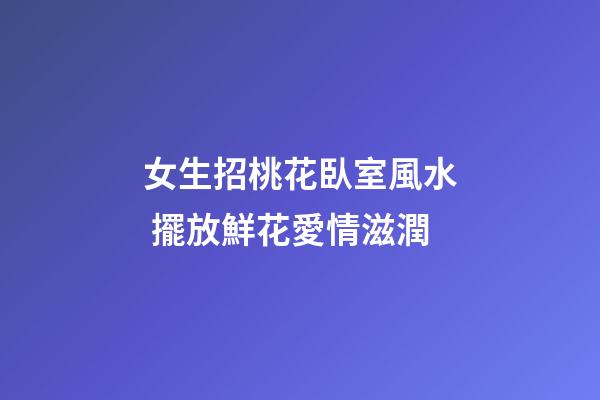 女生招桃花臥室風水 擺放鮮花愛情滋潤